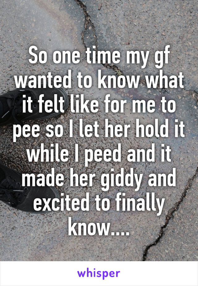 So one time my gf wanted to know what it felt like for me to pee so I let her hold it while I peed and it made her giddy and excited to finally know....