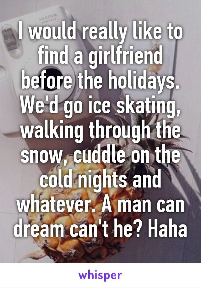 I would really like to find a girlfriend before the holidays. We'd go ice skating, walking through the snow, cuddle on the cold nights and whatever. A man can dream can't he? Haha 