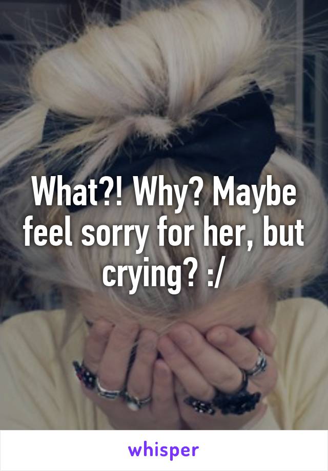 What?! Why? Maybe feel sorry for her, but crying? :/