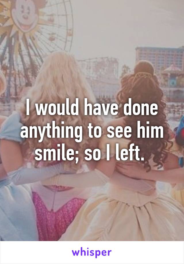 I would have done anything to see him smile; so I left. 