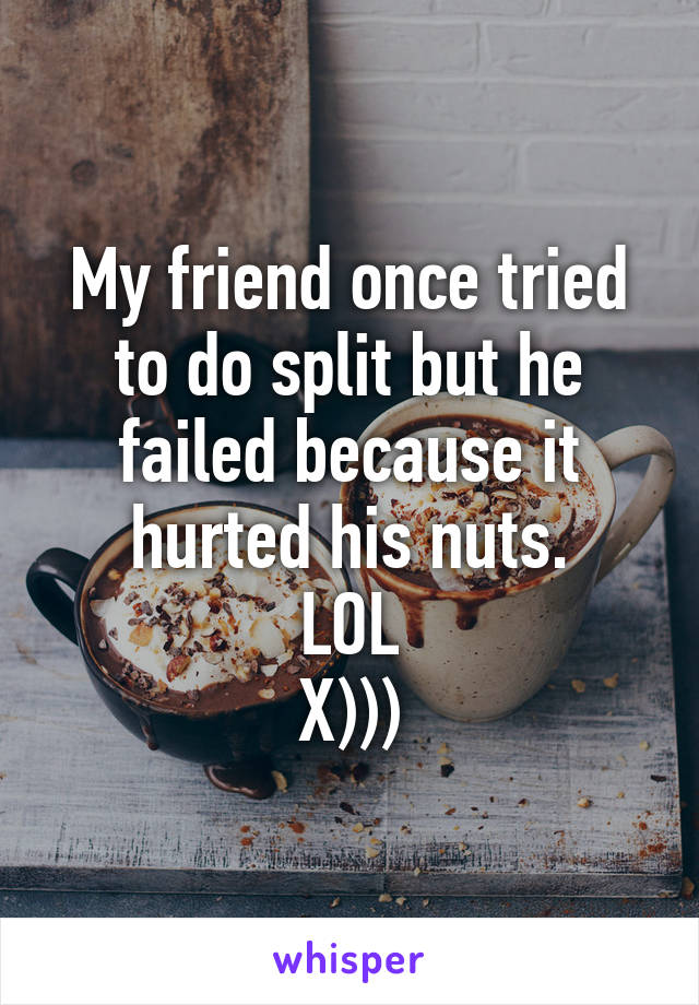 My friend once tried to do split but he failed because it hurted his nuts.
LOL
X)))