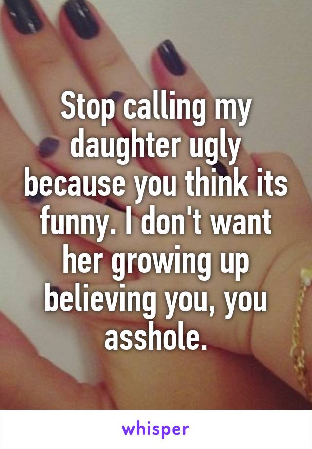 Stop calling my daughter ugly because you think its funny. I don't want her growing up believing you, you asshole.