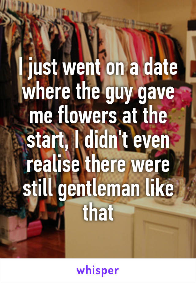 I just went on a date where the guy gave me flowers at the start, I didn't even realise there were still gentleman like that