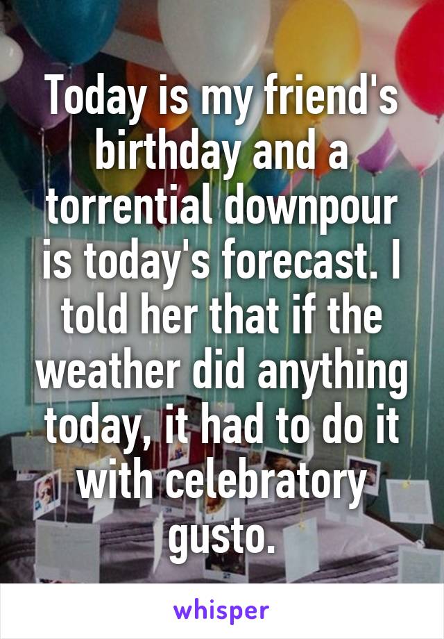 Today is my friend's birthday and a torrential downpour is today's forecast. I told her that if the weather did anything today, it had to do it with celebratory gusto.