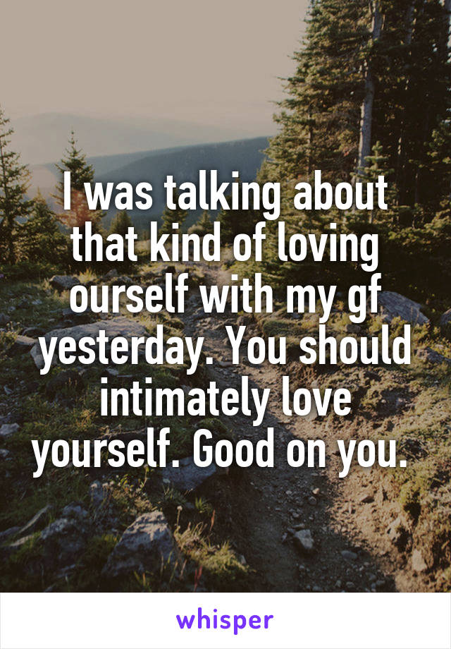 I was talking about that kind of loving ourself with my gf yesterday. You should intimately love yourself. Good on you. 