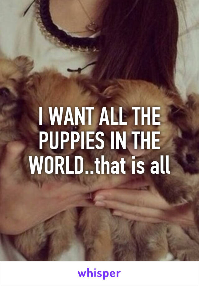 I WANT ALL THE PUPPIES IN THE WORLD..that is all