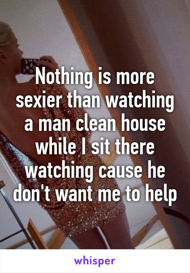 Nothing is more sexier than watching a man clean house while I sit there watching cause he don't want me to help