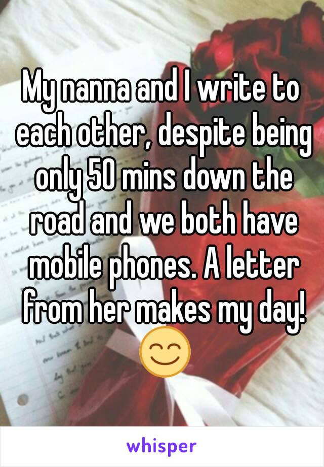 My nanna and I write to each other, despite being only 50 mins down the road and we both have mobile phones. A letter from her makes my day! 😊