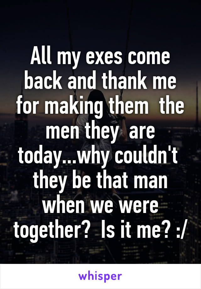 All my exes come back and thank me for making them  the men they  are today...why couldn't  they be that man when we were together?  Is it me? :/