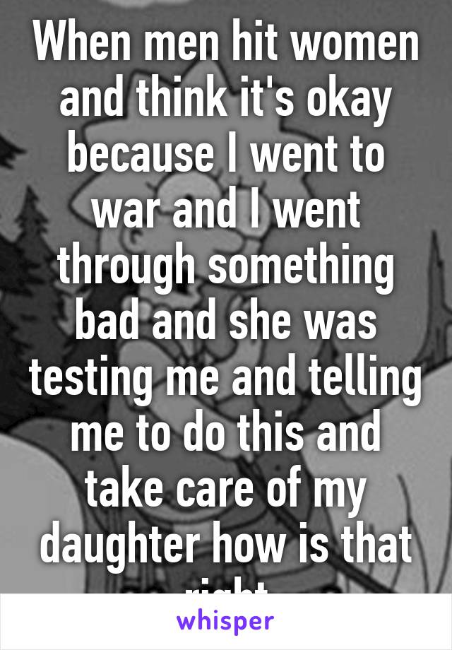 When men hit women and think it's okay because I went to war and I went through something bad and she was testing me and telling me to do this and take care of my daughter how is that right