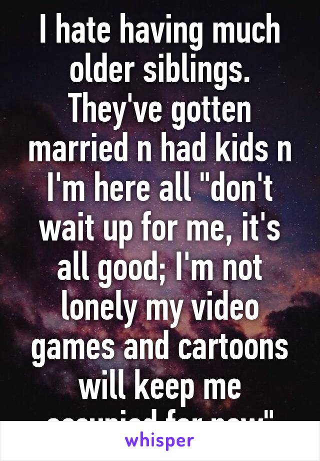 I hate having much older siblings. They've gotten married n had kids n I'm here all "don't wait up for me, it's all good; I'm not lonely my video games and cartoons will keep me occupied for now"