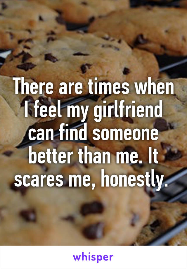 There are times when I feel my girlfriend can find someone better than me. It scares me, honestly. 