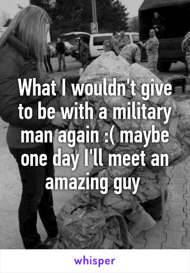 What I wouldn't give to be with a military man again :( maybe one day I'll meet an amazing guy 