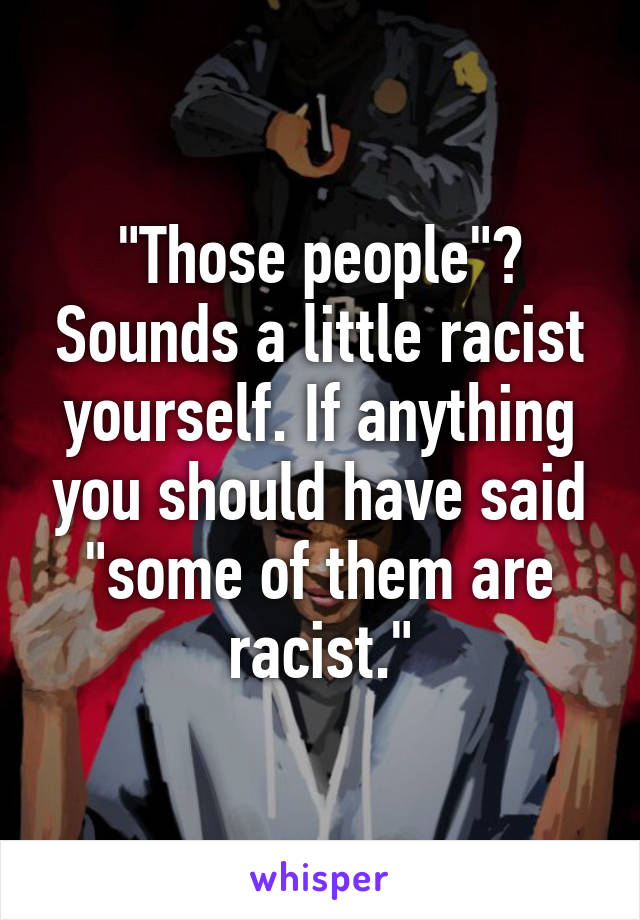 "Those people"? Sounds a little racist yourself. If anything you should have said "some of them are racist."