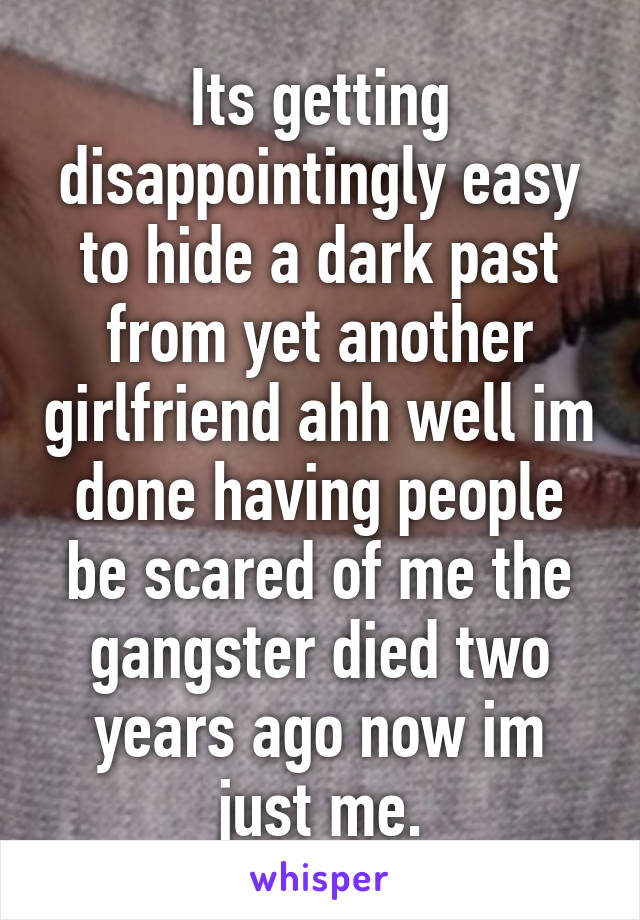 Its getting disappointingly easy to hide a dark past from yet another girlfriend ahh well im done having people be scared of me the gangster died two years ago now im just me.