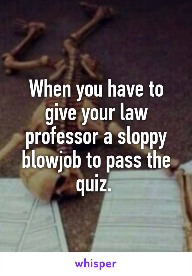 When you have to give your law professor a sloppy blowjob to pass the quiz. 