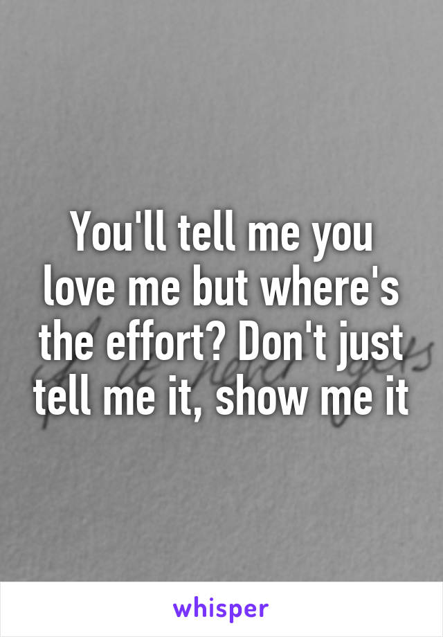 You'll tell me you love me but where's the effort? Don't just tell me it, show me it