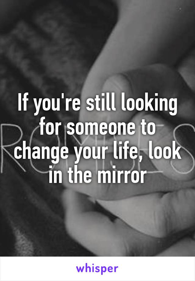 If you're still looking for someone to change your life, look in the mirror