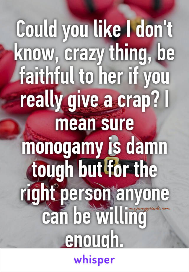 Could you like I don't know, crazy thing, be faithful to her if you really give a crap? I mean sure monogamy is damn tough but for the right person anyone can be willing enough.