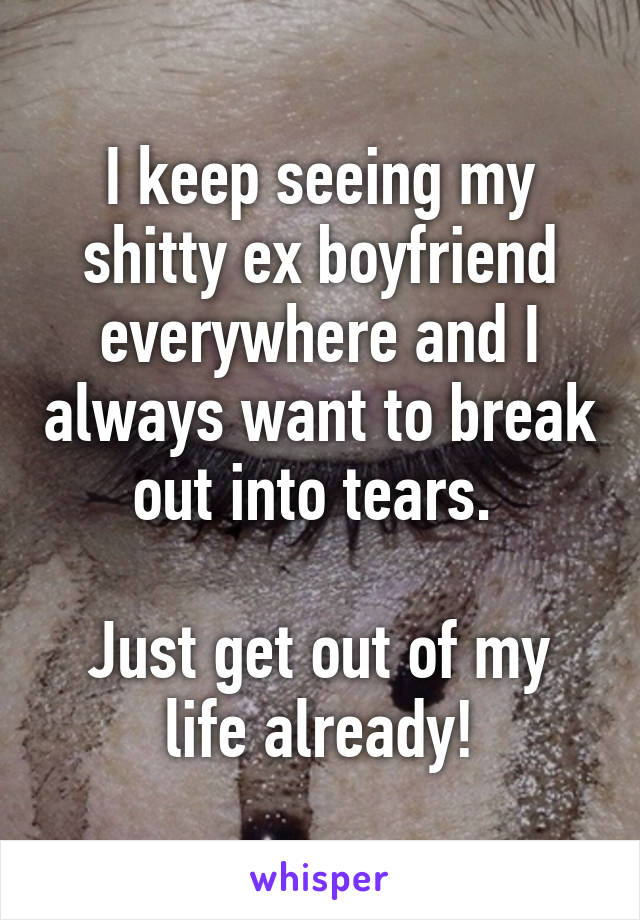 I keep seeing my shitty ex boyfriend everywhere and I always want to break out into tears. 

Just get out of my life already!