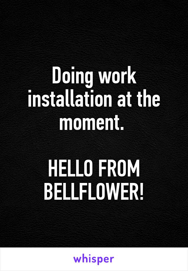 Doing work installation at the moment. 

HELLO FROM BELLFLOWER!