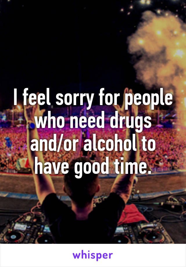 I feel sorry for people who need drugs and/or alcohol to have good time.