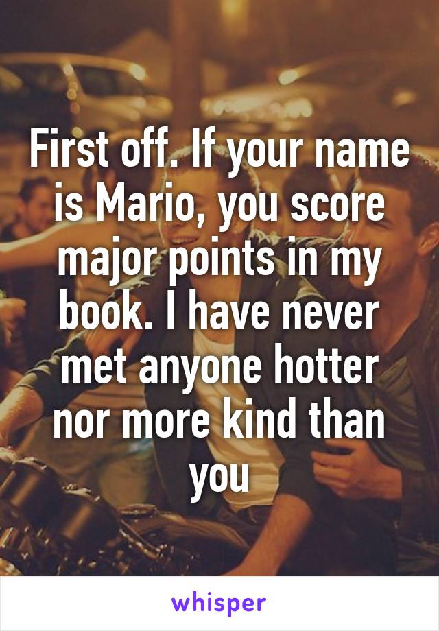 First off. If your name is Mario, you score major points in my book. I have never met anyone hotter nor more kind than you