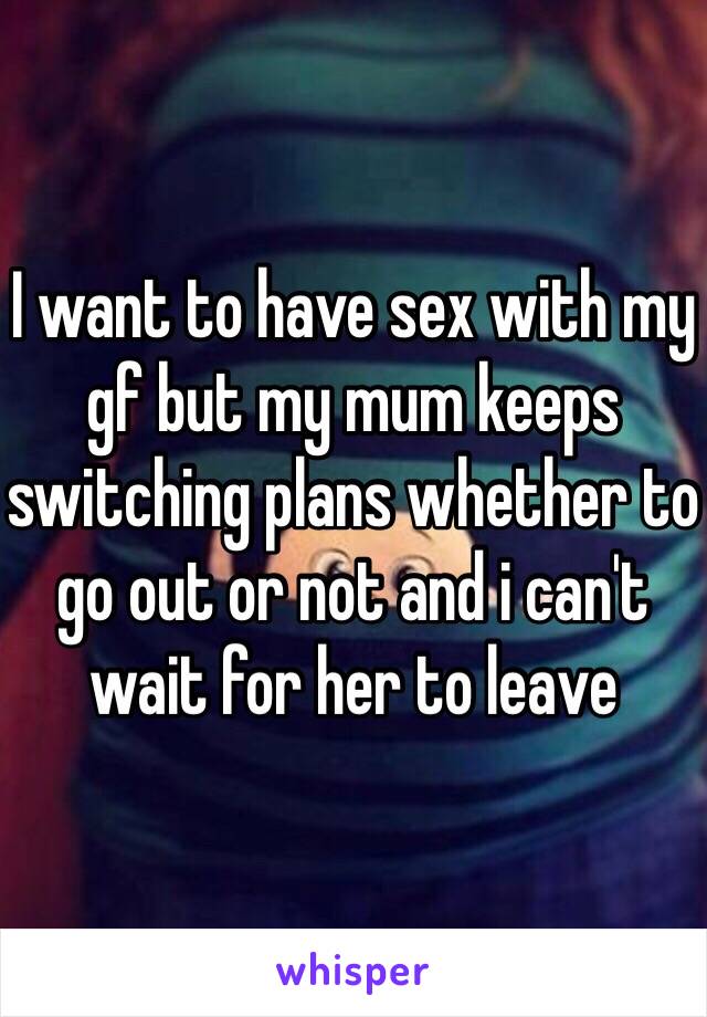 I want to have sex with my gf but my mum keeps switching plans whether to go out or not and i can't wait for her to leave