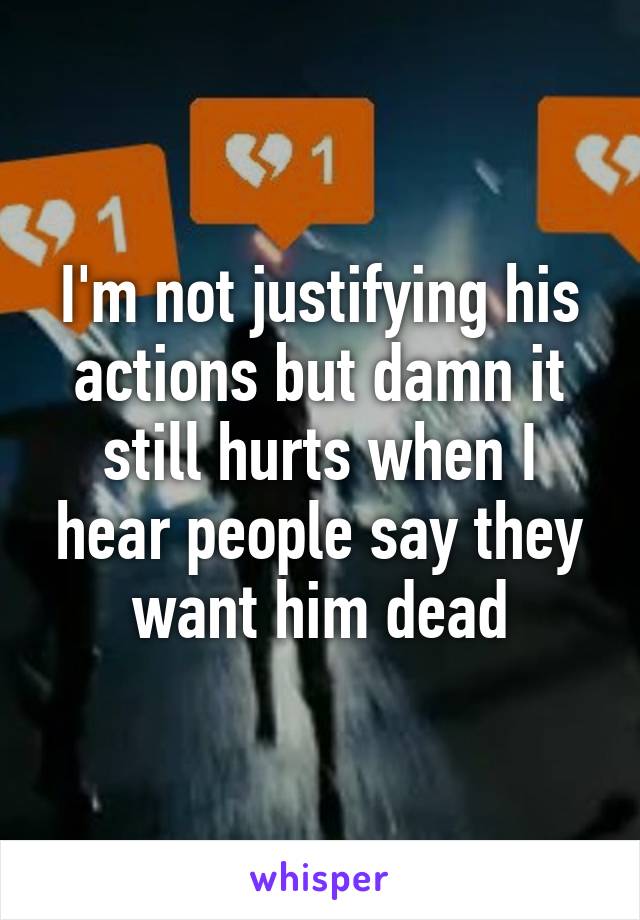 I'm not justifying his actions but damn it still hurts when I hear people say they want him dead