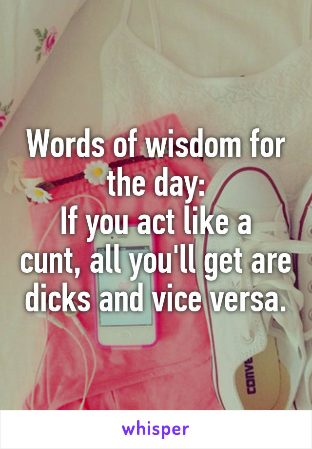 Words of wisdom for the day:
If you act like a cunt, all you'll get are dicks and vice versa.