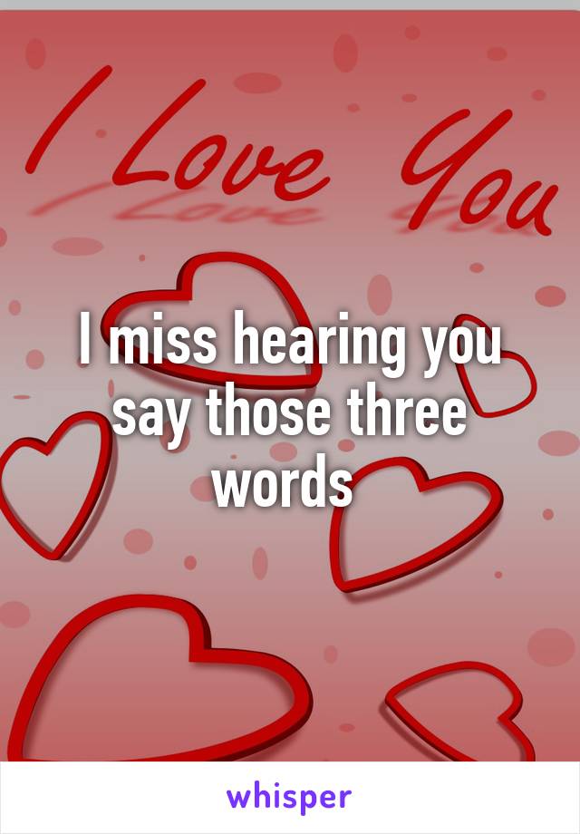 I miss hearing you say those three words 