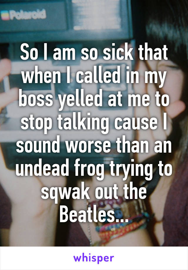 So I am so sick that when I called in my boss yelled at me to stop talking cause I sound worse than an undead frog trying to sqwak out the Beatles...