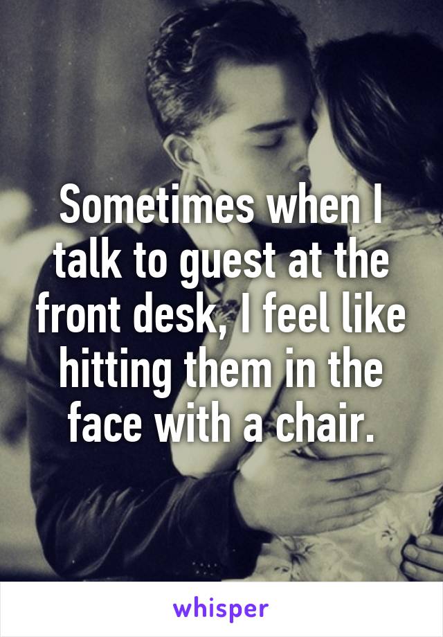 Sometimes when I talk to guest at the front desk, I feel like hitting them in the face with a chair.