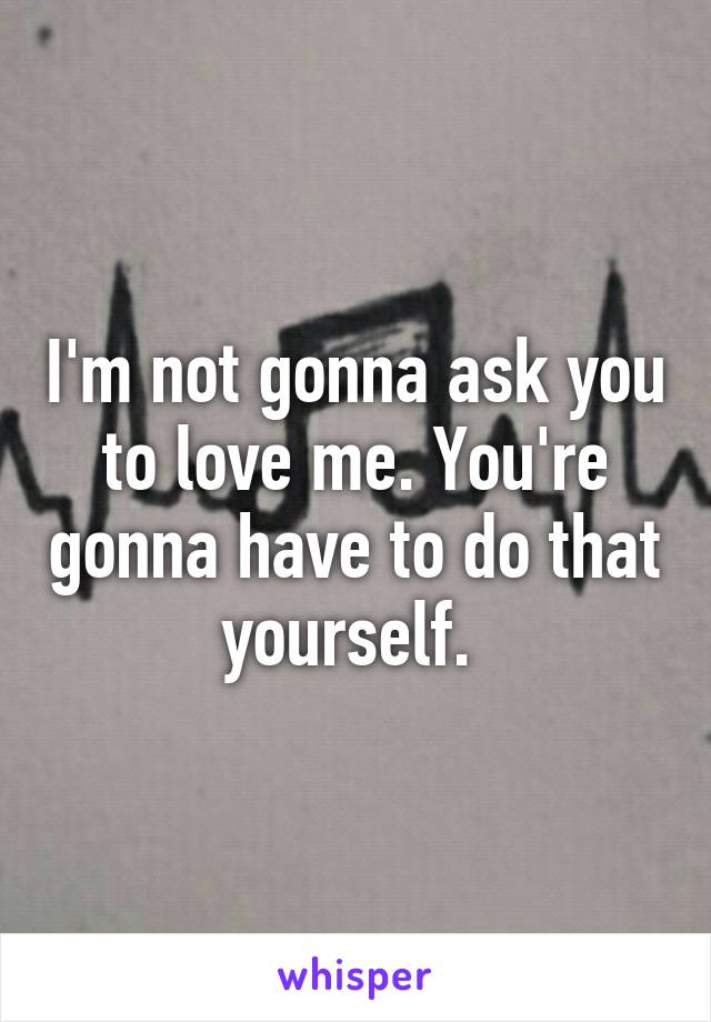 I'm not gonna ask you to love me. You're gonna have to do that yourself. 