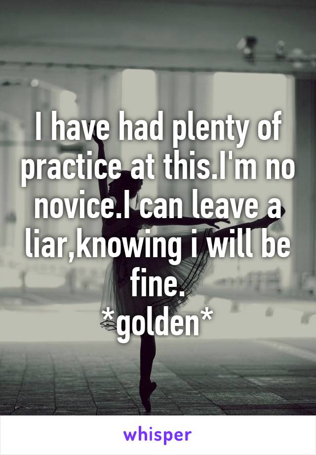 I have had plenty of practice at this.I'm no novice.I can leave a liar,knowing i will be fine.
*golden*