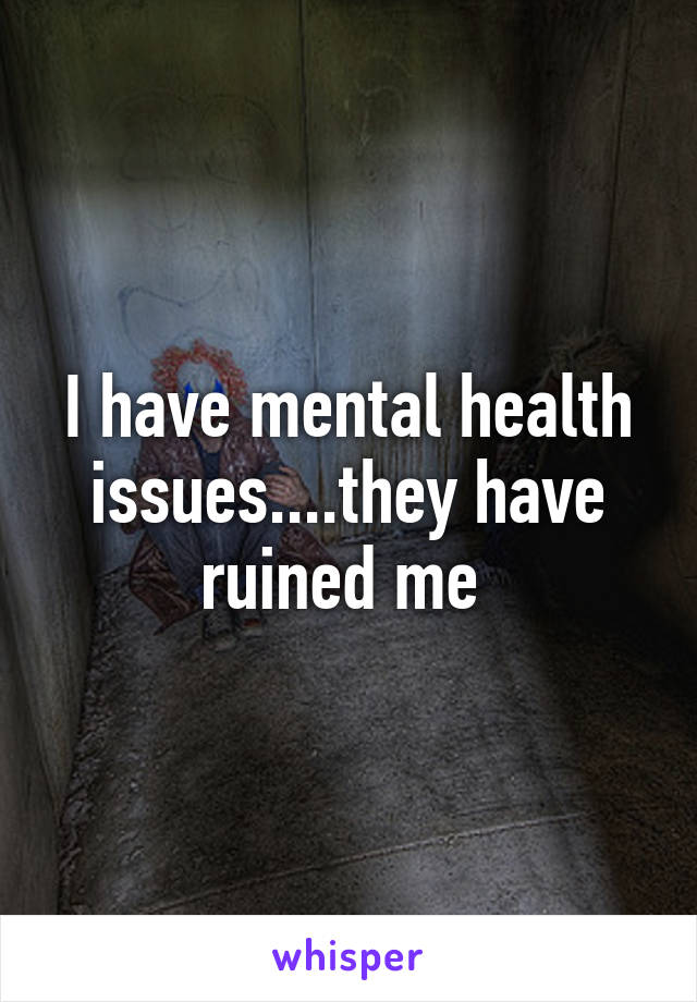 I have mental health issues....they have ruined me 