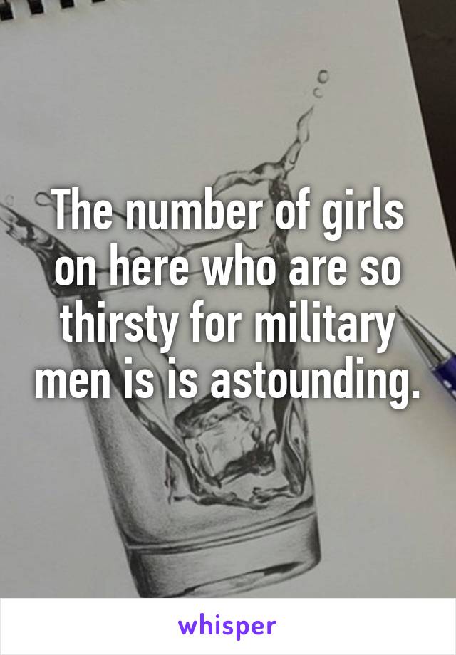 The number of girls on here who are so thirsty for military men is is astounding. 