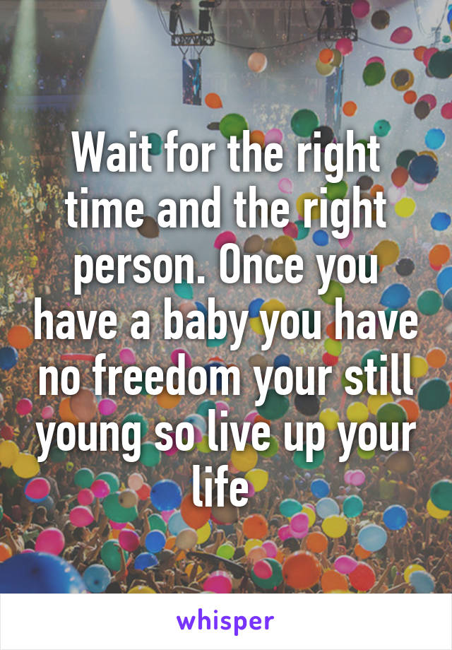 Wait for the right time and the right person. Once you have a baby you have no freedom your still young so live up your life 