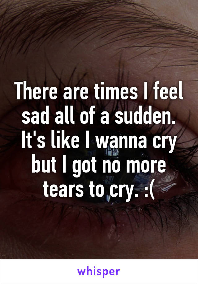 There are times I feel sad all of a sudden. It's like I wanna cry but I got no more tears to cry. :(