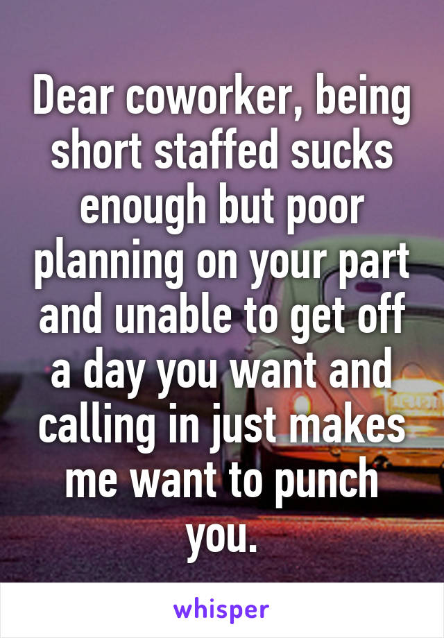 Dear coworker, being short staffed sucks enough but poor planning on your part and unable to get off a day you want and calling in just makes me want to punch you.