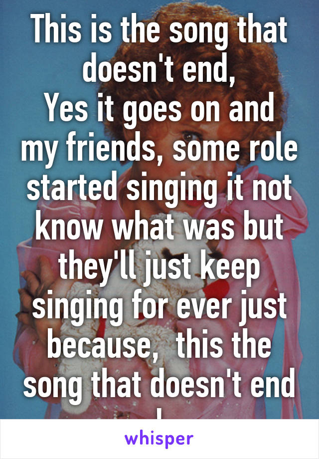 This is the song that doesn't end,
Yes it goes on and my friends, some role started singing it not know what was but they'll just keep singing for ever just because,  this the song that doesn't end !