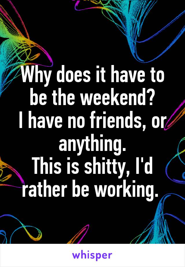 Why does it have to be the weekend?
I have no friends, or anything.
This is shitty, I'd rather be working. 