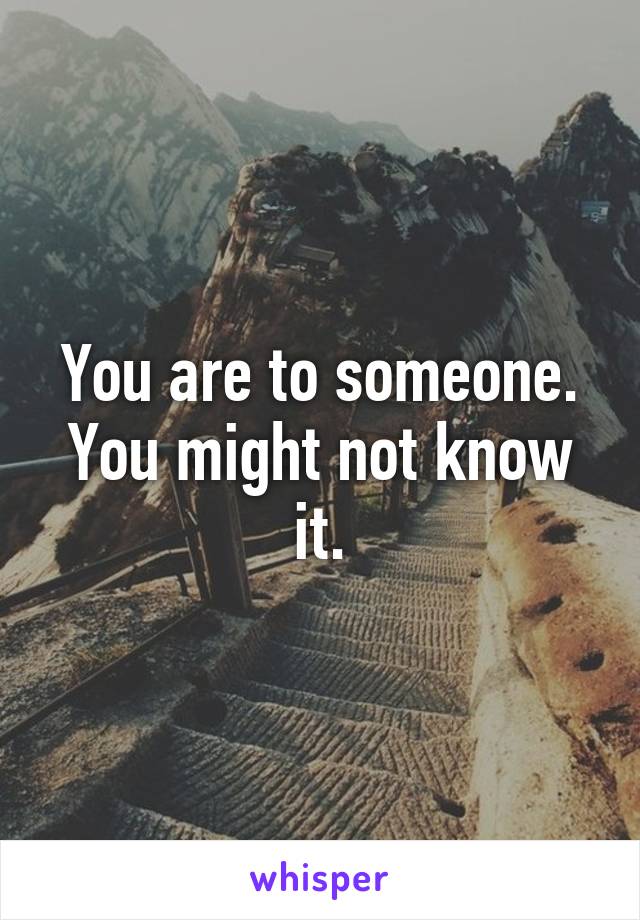 You are to someone. You might not know it.