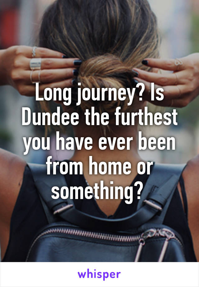 Long journey? Is Dundee the furthest you have ever been from home or something? 