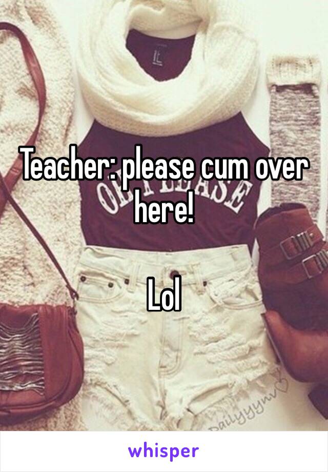 Teacher: please cum over here!

Lol