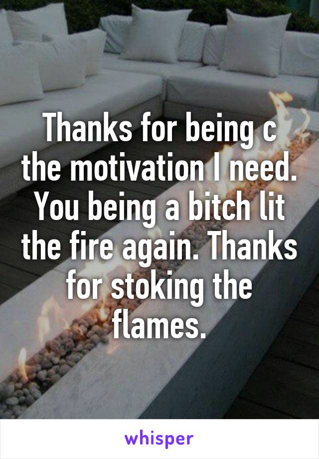 Thanks for being c the motivation I need. You being a bitch lit the fire again. Thanks for stoking the flames.