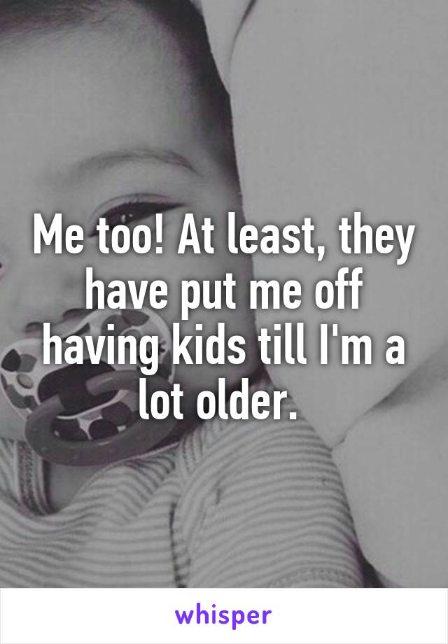 Me too! At least, they have put me off having kids till I'm a lot older. 