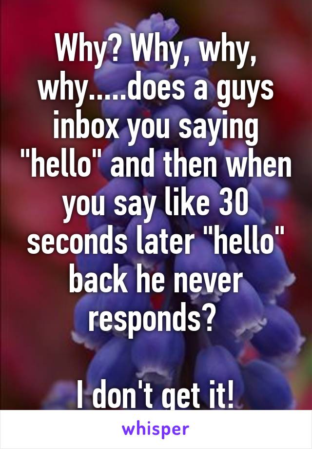 Why? Why, why, why.....does a guys inbox you saying "hello" and then when you say like 30 seconds later "hello" back he never responds? 

I don't get it!