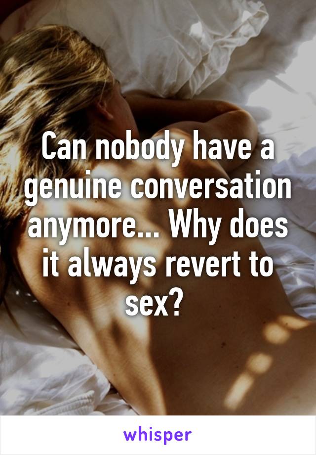 Can nobody have a genuine conversation anymore... Why does it always revert to sex? 