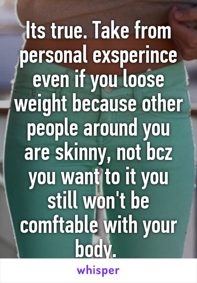 Its true. Take from personal exsperince even if you loose weight because other people around you are skinny, not bcz you want to it you still won't be comftable with your body. 